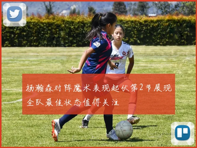 杨瀚森对阵魔术表现起伏第2节展现全队最佳状态值得关注