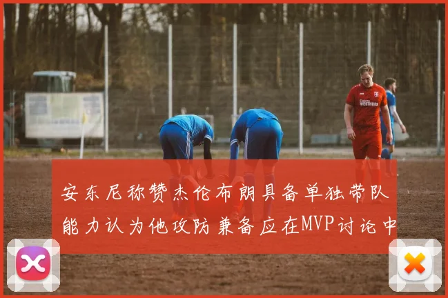 安东尼称赞杰伦布朗具备单独带队能力认为他攻防兼备应在MVP讨论中占有一席之地