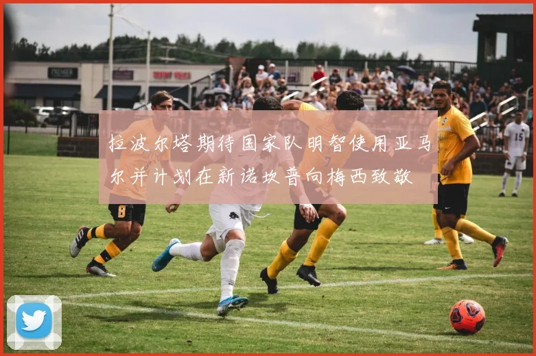 拉波尔塔期待国家队明智使用亚马尔并计划在新诺坎普向梅西致敬