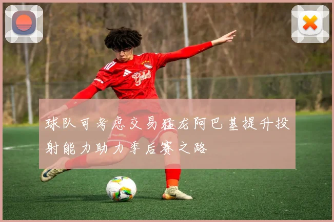 球队可考虑交易猛龙阿巴基提升投射能力助力季后赛之路