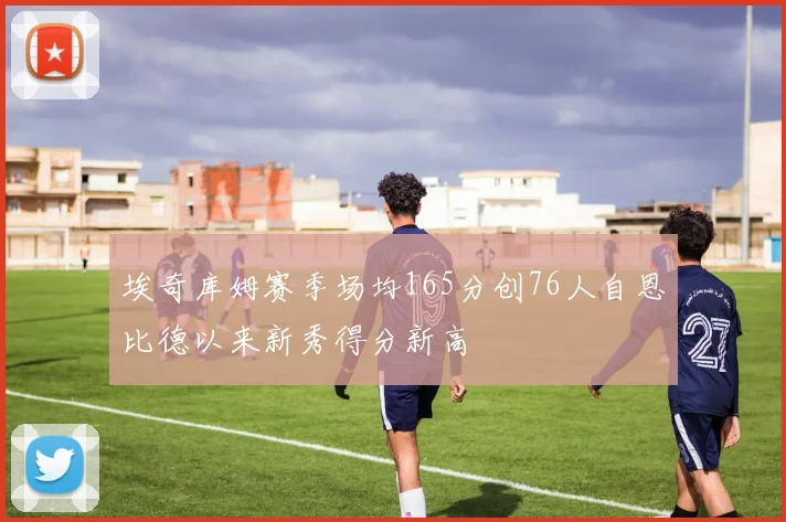 埃奇库姆赛季场均165分创76人自恩比德以来新秀得分新高