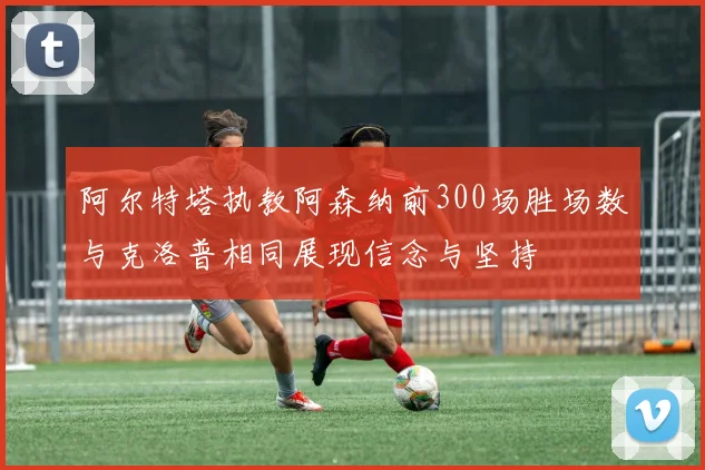 阿尔特塔执教阿森纳前300场胜场数与克洛普相同展现信念与坚持