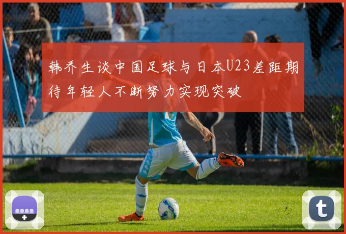 韩乔生谈中国足球与日本U23差距期待年轻人不断努力实现突破