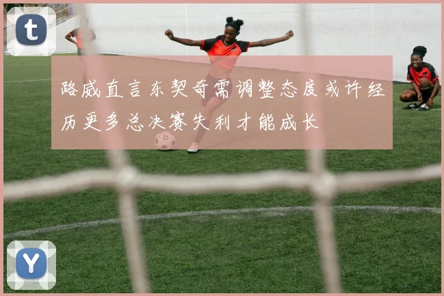 路威直言东契奇需调整态度或许经历更多总决赛失利才能成长
