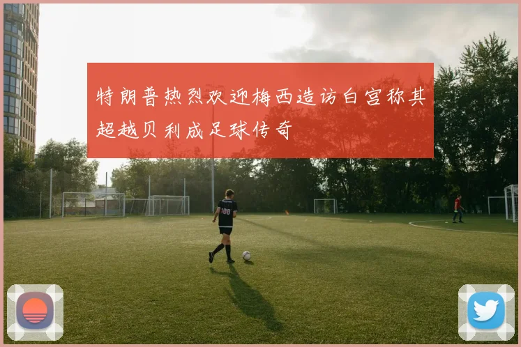 特朗普热烈欢迎梅西造访白宫称其超越贝利成足球传奇