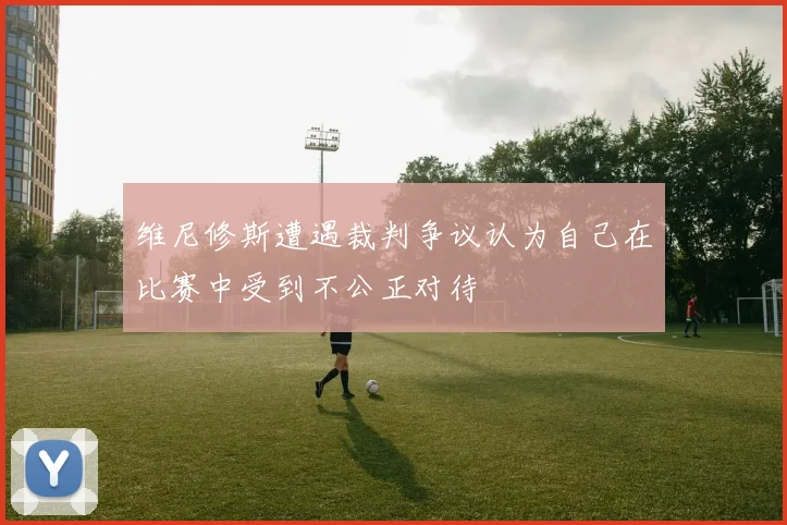 维尼修斯遭遇裁判争议认为自己在比赛中受到不公正对待