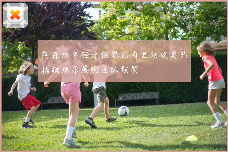 阿森纳年轻才俊恩瓦内里助攻奥巴梅扬绝杀展现团队默契