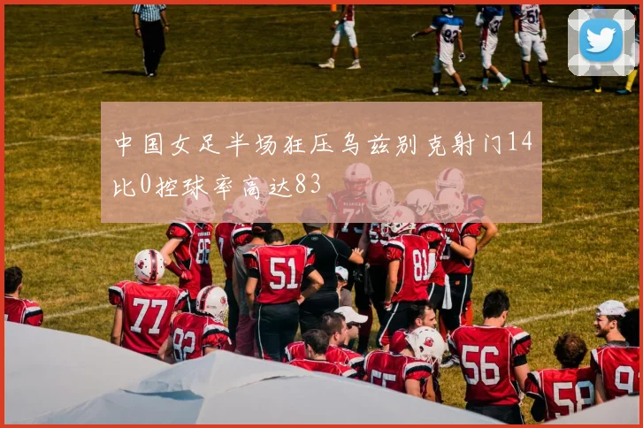 中国女足半场狂压乌兹别克射门14比0控球率高达83