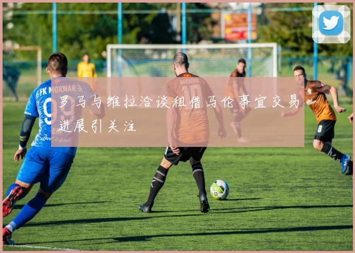 罗马与维拉洽谈租借马伦事宜交易进展引关注
