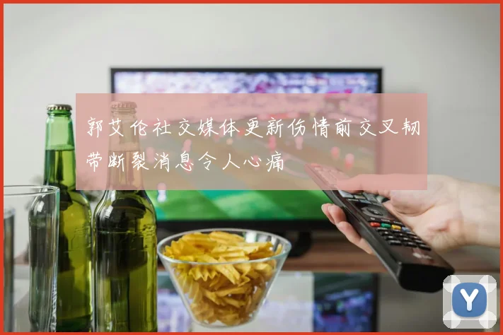 郭艾伦社交媒体更新伤情前交叉韧带断裂消息令人心痛