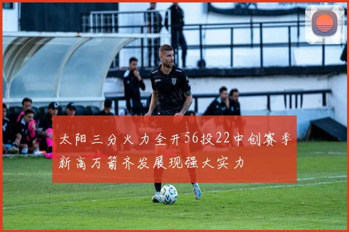 太阳三分火力全开56投22中创赛季新高万箭齐发展现强大实力