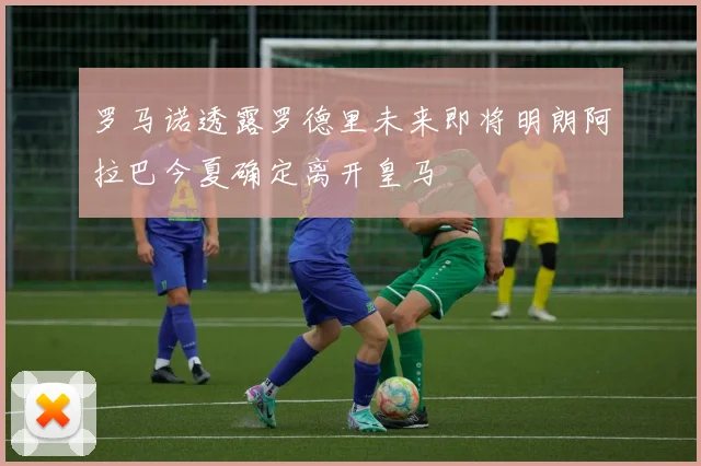 罗马诺透露罗德里未来即将明朗阿拉巴今夏确定离开皇马