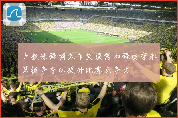 卢教练强调末节失误需加强防守和篮板争夺以提升比赛竞争力