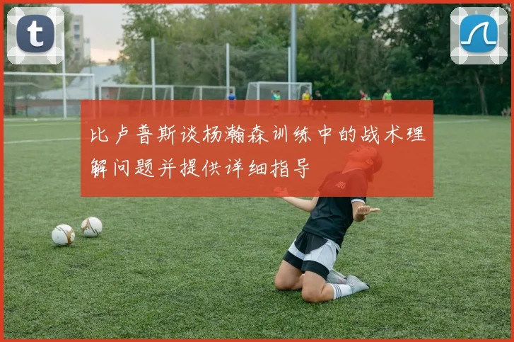比卢普斯谈杨瀚森训练中的战术理解问题并提供详细指导