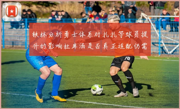 铁林分析勇士体系对扎扎等球员提升的影响杜库汤是否真正适配仍需探讨