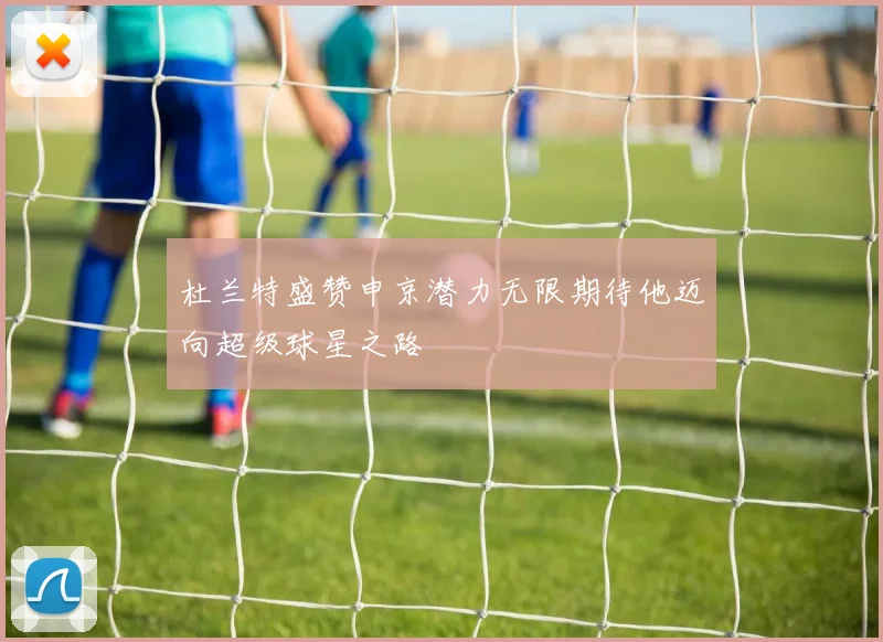 杜兰特盛赞申京潜力无限期待他迈向超级球星之路