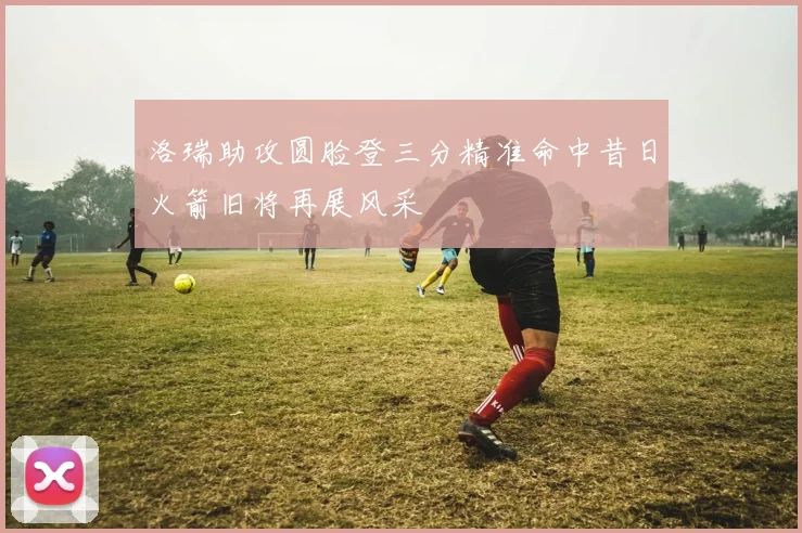 洛瑞助攻圆脸登三分精准命中昔日火箭旧将再展风采
