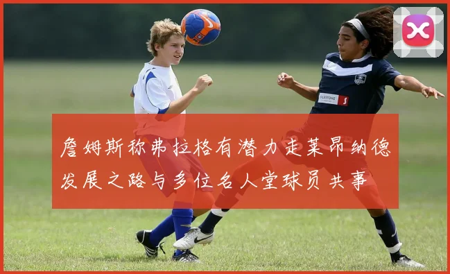 詹姆斯称弗拉格有潜力走莱昂纳德发展之路与多位名人堂球员共事