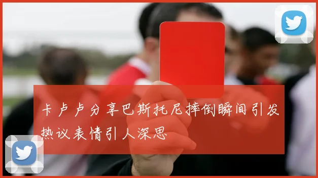 卡卢卢分享巴斯托尼摔倒瞬间引发热议表情引人深思