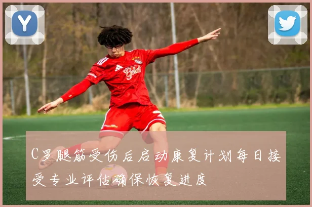 C罗腿筋受伤后启动康复计划每日接受专业评估确保恢复进度
