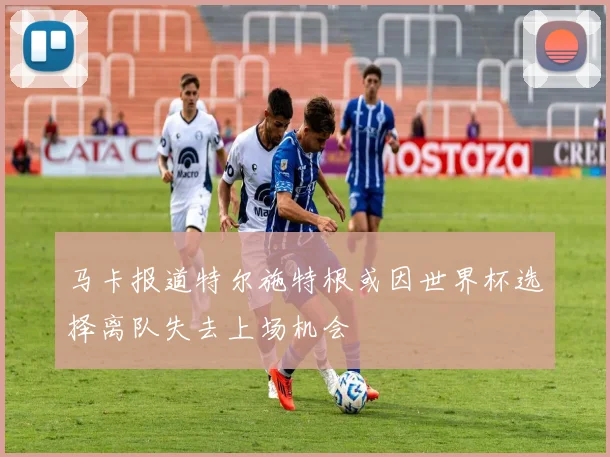 马卡报道特尔施特根或因世界杯选择离队失去上场机会