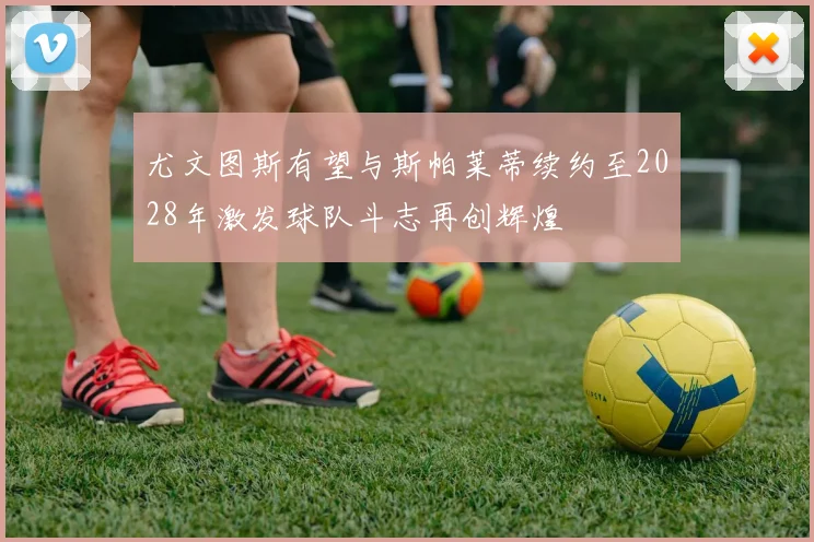 尤文图斯有望与斯帕莱蒂续约至2028年激发球队斗志再创辉煌