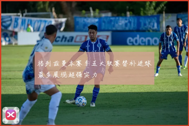 格列兹曼本赛季五大联赛替补进球最多展现超强实力