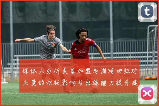 媒体人分析麦基加盟与周琦回归对杰曼的积极影响与出球能力提升建议