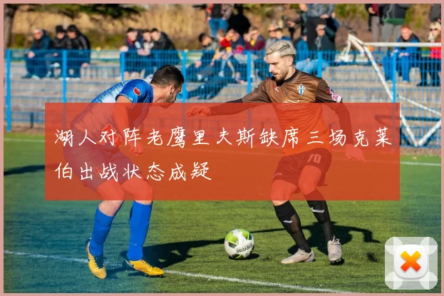 湖人对阵老鹰里夫斯缺席三场克莱伯出战状态成疑