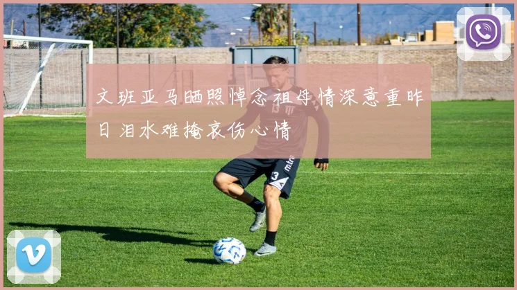 文班亚马晒照悼念祖母情深意重昨日泪水难掩哀伤心情