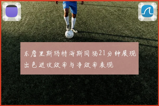 东詹里斯玛特海斯同场21分钟展现出色进攻效率与净效率表现