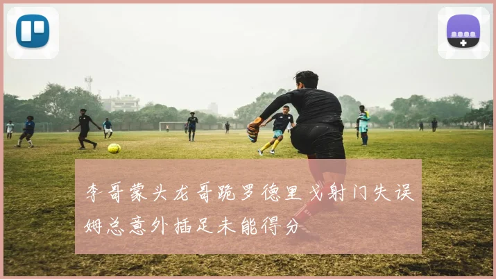 李哥蒙头龙哥跪罗德里戈射门失误姆总意外插足未能得分