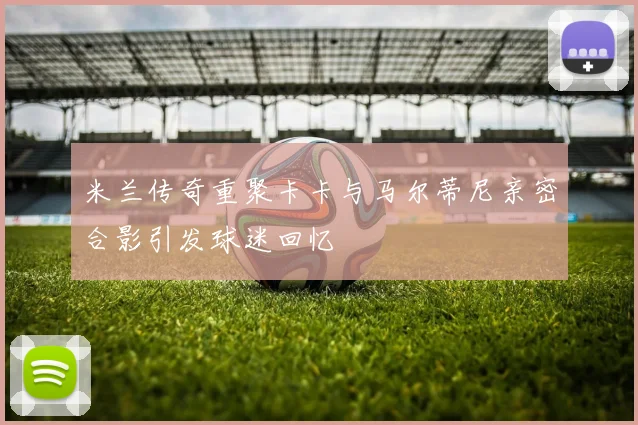 米兰传奇重聚卡卡与马尔蒂尼亲密合影引发球迷回忆