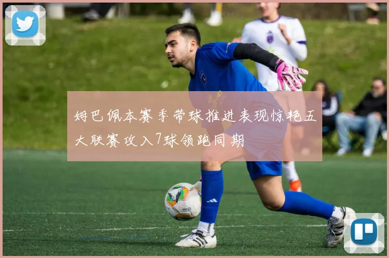 姆巴佩本赛季带球推进表现惊艳五大联赛攻入7球领跑同期