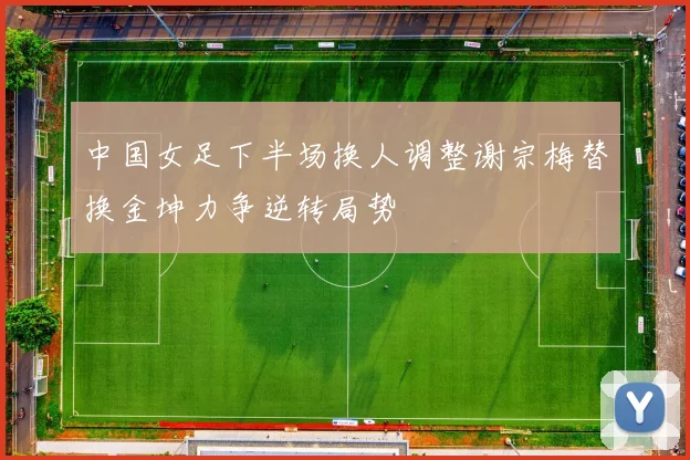 中国女足下半场换人调整谢宗梅替换金坤力争逆转局势